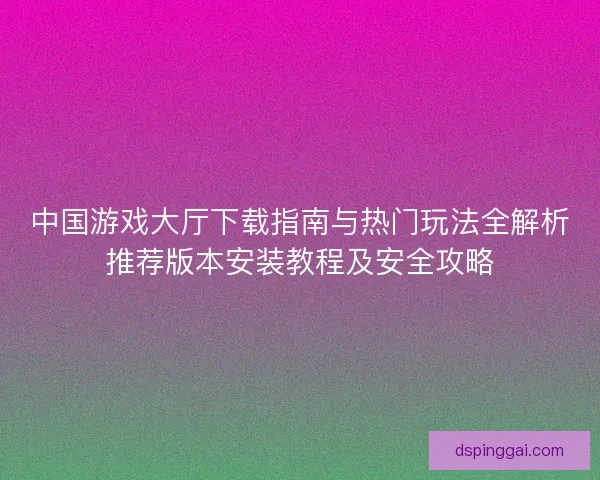 中国游戏大厅下载指南与热门玩法全解析推荐版本安装教程及安全攻略